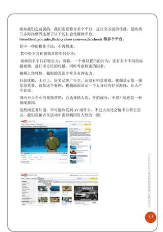 就如我们之前说的，我们需要整合多个平台，进行全方面的传播。最终奥
兰多海洋世界选择了以下的社会化媒体平台：
friendfeed,youtube,flickr,yahoo ansnwer,facebook 等多个平台。
其中一些的操作手法，不再赘述。
其中提下其在视频营销中的分享：
视频的名字具有吸引力：海豚：一个难以置信的行为；还有多个不同的标
题视频，进行多方位的传播，同时考虑检索的因素。
视频上传时候，截取的页面非常具有冲击力。
目前优酷，土豆上，好多品牌广告主，还没有明显重视，视频显示第一感
觉很重要。就如这个案例，视频画面显示一个人身后有好多海豚，让人产
生好奇。
国内不少企业的视频营销，会选择诱人的，性的成分，不得不说也是一种
曲线救国。
虽然浏览者知道，不可能欣赏到 AV 或什么，不过大众还会情不自禁去尝
试，我们营销者在活动中需要利用好人性的一面。




                                                          社会化媒体口碑营销实战指南 | 2010/12/10




                                                              53
 