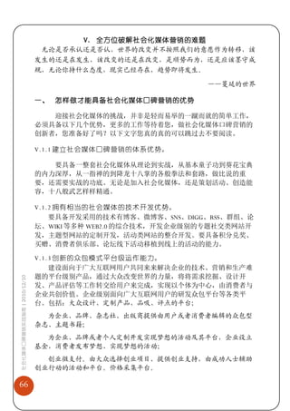 V. 全方位破解社会化媒体营销的难题
                              无论是否承认还是否认，世界的改变并不按照我们的意愿作为转移，该
                             发生的还是在发生，该改变的还是在改变，是顺势而为，还是应该墨守成
                             规，无论你持什么态度，现实已经存在，趋势即将发生。

                                                           ——蔓延的世界

                             一、 怎样做才能具备社会化媒体口碑营销的优势

                                迎接社会化媒体的挑战，并非是轻而易举的一蹴而就的简单工作，
                             必须具备以下几个优势，更多的工作等待着您，做社会化媒体口碑营销的
                             创新者，您准备好了吗？以下文字您真的真的可以跳过去不要阅读。

                             V.1.1 建立社会媒体口碑营销的体系优势。

                                要具备一整套社会化媒体从理论到实战，从基本童子功到葵花宝典
                             的内力深厚，从一指禅的到降龙十八掌的各般拳法和套路，做比说的重
                             要，还需要实战的功底。无论是加入社会化媒体，还是策划活动、创造能
                             容，十八般武艺样样精通。

                             V.1.2 拥有相当的社会媒体的技术开发优势。
                                 要具备开发采用的技术有博客、微博客、SNS、DIGG、RSS、群组、论
                             坛、WIKI 等多种 WEB2.0 的综合技术，开发企业级别的专题社交类网站开
                             发，主题型网站的定制开发，活动类网站的整合开发。要具备积分兑奖、
                             买赠、消费者俱乐部、论坛线下活动移植到线上的活动的能力。

                             V.1.3 创新的众包模式平台级运作能力。
                                 建设面向于广大互联网用户共同来来解决企业的技术、营销和生产难
                             题的平台级别产品，通过大众改变世界的力量，将将需求挖掘、设计开
社会化媒体口碑营销实战指南 | 2010/12/10




                             发、产品评估等工作转交给用户来完成，实现以个体为中心，由消费者与
                             企业共创价值。企业级别面向广大互联网用户的研发众包平台等各类平
                             台。包括：大众设计、定制产品、品吸、评点的平台；
                               为企业、品牌、杂志社、出版商提供由用户或者消费者编辑的众包型
                             杂志、主题书籍；
                               为企业、品牌或者个人定制开发实现梦想的活动及其平台，企业设立
                             基金，消费者发布梦想、实现梦想的活动；
                               创业微支付。由大众选择创业项目、提供创业支持，由成功人士辅助
                             创业行动的活动和平台。价格采集平台。

66
 