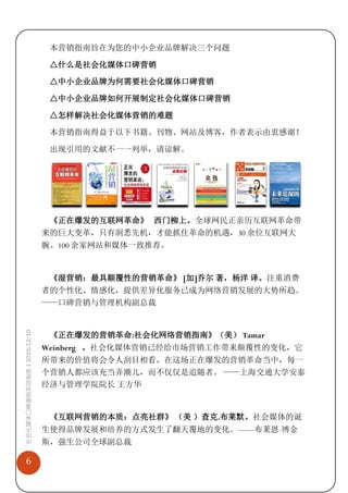 本营销指南旨在为您的中小企业品牌解决三个问题

                              △什么是社会化媒体口碑营销

                              △中小企业品牌为何需要社会化媒体口碑营销

                              △中小企业品牌如何开展制定社会化媒体口碑营销

                              △怎样解决社会化媒体营销的难题

                              本营销指南得益于以下书籍、刊物、网站及博客，作者表示由衷感谢！

                              出现引用的文献不一一列举，请谅解。




                              《正在爆发的互联网革命》 西门柳上。全球网民正亲历互联网革命带
                             来的巨大变革，只有洞悉先机，才能抓住革命的机遇，30 余位互联网大
                             腕、100 余家网站和媒体一致推荐。


                              《湿营销：最具颠覆性的营销革命》 [加]乔尔 著，杨洋 译。注重消费
                             者的个性化、情感化，提供差异化服务已成为网络营销发展的大势所趋。
                             ——口碑营销与管理机构副总裁
社会化媒体口碑营销实战指南 | 2010/12/10




                              《正在爆发的营销革命:社会化网络营销指南》（美） Tamar
                             Weinberg 。社会化媒体营销已经给市场营销工作带来颠覆性的变化，它
                             所带来的价值将会令人刮目相看，在这场正在爆发的营销革命当中，每一
                             个营销人都应该充当弄潮儿，而不仅仅是追随者。 ——上海交通大学安泰
                             经济与管理学院院长 王方华


                              《互联网营销的本质：点亮社群》 （美 ）查克.布莱默。社会媒体的诞
                             生使得品牌发展和培养的方式发生了翻天覆地的变化。——布莱恩-博金
                             斯，强生公司全球副总裁

   6
 