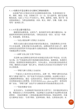 V.1.9 战略合作型全案社会化媒体口碑营销服务：
    这是既严肃又正统而且具有无比精妙创意的全案，全系列的进行分
析、调研、规划、计划、从基础工作一点一点，迈入进阶型，最后达到战
略的高度，包括 15 个以上平台的介入、博客、微博客、视频、图片等一系
列策划和执行。当然包括做策划、内容、软文、维护、引爆、传播、活动
等等一系列的工作。


V.1.10 大型主题专题活动：
     根据您的品牌需求，定制生产、贴身制作各类主题专题的活动。如
前面所列举的和后面所要涉及的。当然这仅仅是一部分，也只是一些例
子，欢迎选购，喜欢拿走。
   ——"众包-我的品牌"大型线上互动活动
  利用大众的力量以及创意开展有奖征集活动，寻找消费者心目中的
中小企业品牌。征集对象可以从品牌文化，品牌创意等多方面入手。最终
由网友经过投票等环节评选出最令人满意的创意。消费者的良好创意还有
可能被品牌公司采纳。
   ——品牌"文化之旅"大型户外活动
  在品牌 CBD 品牌俱乐部举办针对高端会员的大型户外活动，以文化
为主线，在户外旅游的过程中找到最佳放松的状态，强调休闲、低调的生
活状态，使消费者在体验的过程中，全身心投入。活动以报名参加的形式
开始，随机的方式选择一批人参与，参加的人在活动后可以其他用户分享
自己的收获。
   ——"梦想飞翔"大型线上互动活动                          社会化媒体口碑营销实战指南 | 2010/12/10

  一个成功人士是具有社会责任的人，品牌一样，“梦想飞翔”活动为品
牌专门搭建专属平台，用户在此平台发表自己的梦想，由品牌公司设立一
定数额的梦想基金，通过一定的活动形式，其他用户同时针对梦想发起者
共同帮助实现自己的梦想。并且针对活动 www. cyhero.org 进行一系列宣传
推广活动。“梦想飞翔”众包平台与湖南省青年创业就业基金会合作。
   ——"创富英雄连"活动
  是全民参与、互动体验的"创业实时真人秀平台"。旨在通过网友的力
量，帮助创业人士共同实现梦想，为品牌建立公益形象并为品牌培育忠诚
消费者。《创富英雄连》主要创意通过辅导性的创业，师徒创帮带，并通
过大量网友"众包"、"分类"帮助、支持和协助、修改、完善创业过程，从

                                                 69
 