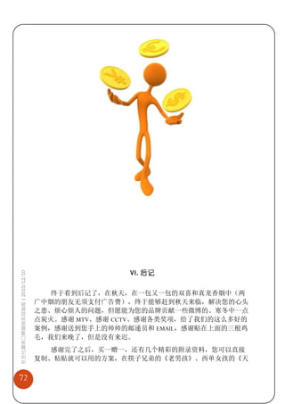 VI. 后记
社会化媒体口碑营销实战指南 | 2010/12/10




                               终于看到后记了，在秋天，在一包又一包的双喜和真龙香烟中（两
                             广中烟的朋友无须支付广告费），终于能够赶到秋天来临，解决您的心头
                             之患、烦心烦人的问题，但愿能为您的品牌贡献一些微博的、寒冬中一点
                             点炭火。感谢 MTV、感谢 CCTV、感谢各类奖项，给了我们的这么多好的
                             案例，感谢送到您手上的帅帅的邮递员和 EMAIL，感谢贴在上面的三根鸡
                             毛，我们来晚了，但是没有来迟。
                               感谢完了之后，买一赠一，还有几个精彩的附录资料，您可以直接
                             复制、粘贴就可以用的方案，在筷子兄弟的《老男孩》、西单女孩的《天

72
 
