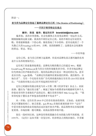 附录一：

                             麦当劳为品牌定位竖起了墓碑品牌定位已死（The Demise of Positioning）

                                           ——不同于特劳特定位观点

                                  翻译： 陈强 编译：蔓延的世界 brandcbd@sina.com
                               编者按：真的非常恐怖，社会化媒体正在改变品牌的一切运作方式，
                             刚刚接触到这篇文献，我真的不相信定位已死，真的不相信定位论的失
                             败，带着能够挽救一下的心理，继续查阅了不少资料，甚至还找到了一个
                             失散已久的 branding2.0 的 PPT，天啊，真的快牺牲了，这都是社会化媒体
                             的罪过，罪过，罪过。
                                                                  ——中经华强
                               定位已死，麦当劳已经树立起墓碑。但是对品牌化真正感兴趣的东西
                             是什么东西将要取代它。
                                  定位死亡的迹象到处都是，品牌化失败的数目已经超过 90%，根据
                             Ernst&Young 和 McKinsey&麦当劳公司的咨询服务者介绍，许多市场品牌定
                             位代理商已经声称放弃定位。现有的品牌定位是以一种过时的行为，甚至
                             是盲目的。Light 强调：“品牌定位的最终结果如我们所料，我们称作：市
                             场自杀”。乃至一个比较有名的广告代理商最高执行官在其 CEO 同行前承
                             认：“以前的市场方式已经不再起到任何作用”。

                               定位已死最好的墓志铭是写在 4 月第二期《经济学家》杂志上，封面
                             故事，题目为“最后的力量”，阐述了现如今消费者如何根据研究和个人
社会化媒体口碑营销实战指南 | 2010/12/10




                             价值而非同伴寻求他们产品的定位。戴尔首席市场官 Mike George 说：“我
                             常常吃惊于置信水平和复杂的消费者平均水平”。
                               从一开始，定位在其 DNA 中已经存在致命的基因，正如此，也就导致
                             其无可置疑的死亡。缺乏度量。Jack 和 Ries 在他们重要的新书中“定位”
                             中甚至将市场和商业其他的活动区别开来并声称：商品预售率比市场份额
                             更重要。市场份额一般可测量，而商品预售率则不能。
                                  很长一段时间以来，这种没有将度量融合在内的能力得不到重视，在
                             1979 年，《定位》这本书第一次发行时，经济理念占到统治地位，许多媒



74
 