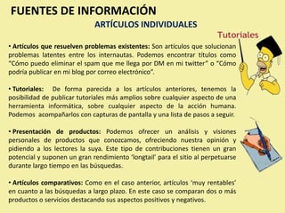 FUENTES DE INFORMACIÓN
                             ARTÍCULOS INDIVIDUALES

• Artículos que resuelven problemas existentes: Son artículos que solucionan
problemas latentes entre los internautas. Podemos encontrar títulos como
“Cómo puedo eliminar el spam que me llega por DM en mi twitter” o “Cómo
podría publicar en mi blog por correo electrónico”.

• Tutoriales: De forma parecida a los artículos anteriores, tenemos la
posibilidad de publicar tutoriales más amplios sobre cualquier aspecto de una
herramienta informática, sobre cualquier aspecto de la acción humana.
Podemos acompañarlos con capturas de pantalla y una lista de pasos a seguir.

• Presentación de productos: Podemos ofrecer un análisis y visiones
personales de productos que conozcamos, ofreciendo nuestra opinión y
pidiendo a los lectores la suya. Este tipo de contribuciones tienen un gran
potencial y suponen un gran rendimiento ‘longtail’ para el sitio al perpetuarse
durante largo tiempo en las búsquedas.

• Artículos comparativos: Como en el caso anterior, artículos ‘muy rentables’
en cuanto a las búsquedas a largo plazo. En este caso se comparan dos o más
productos o servicios destacando sus aspectos positivos y negativos.
 