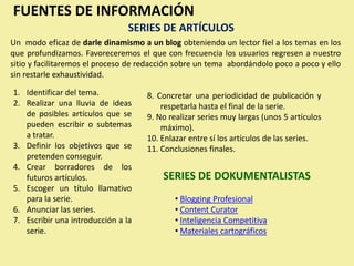 FUENTES DE INFORMACIÓN
                                SERIES DE ARTÍCULOS
Un modo eficaz de darle dinamismo a un blog obteniendo un lector fiel a los temas en los
que profundizamos. Favoreceremos el que con frecuencia los usuarios regresen a nuestro
sitio y facilitaremos el proceso de redacción sobre un tema abordándolo poco a poco y ello
sin restarle exhaustividad.

1. Identificar del tema.             8. Concretar una periodicidad de publicación y
2. Realizar una lluvia de ideas          respetarla hasta el final de la serie.
   de posibles artículos que se      9. No realizar series muy largas (unos 5 artículos
   pueden escribir o subtemas            máximo).
   a tratar.                         10. Enlazar entre sí los artículos de las series.
3. Definir los objetivos que se      11. Conclusiones finales.
   pretenden conseguir.
4. Crear borradores de los
   futuros artículos.                    SERIES DE DOKUMENTALISTAS
5. Escoger un título llamativo
   para la serie.                            • Blogging Profesional
6. Anunciar las series.                      • Content Curator
7. Escribir una introducción a la            • Inteligencia Competitiva
   serie.                                    • Materiales cartográficos
 