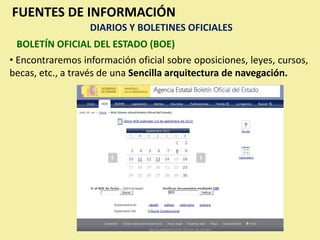 FUENTES DE INFORMACIÓN
                  DIARIOS Y BOLETINES OFICIALES
  BOLETÍN OFICIAL DEL ESTADO (BOE)
• Encontraremos información oficial sobre oposiciones, leyes, cursos,
becas, etc., a través de una Sencilla arquitectura de navegación.
 