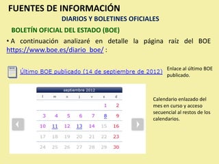 FUENTES DE INFORMACIÓN
                DIARIOS Y BOLETINES OFICIALES
  BOLETÍN OFICIAL DEL ESTADO (BOE)
• A continuación analizaré en detalle la página raíz del BOE
https://www.boe.es/diario_boe/ :

                                                 Enlace al último BOE
                                                 publicado.



                                           Calendario enlazado del
                                           mes en curso y acceso
                                           secuencial al restos de los
                                           calendarios.
 