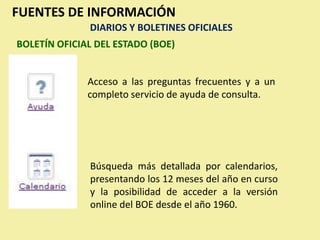 FUENTES DE INFORMACIÓN
              DIARIOS Y BOLETINES OFICIALES
BOLETÍN OFICIAL DEL ESTADO (BOE)


              Acceso a las preguntas frecuentes y a un
              completo servicio de ayuda de consulta.




              Búsqueda más detallada por calendarios,
              presentando los 12 meses del año en curso
              y la posibilidad de acceder a la versión
              online del BOE desde el año 1960.
 