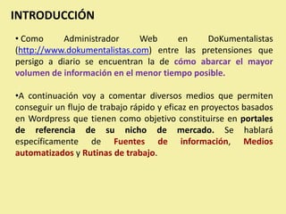 INTRODUCCIÓN
• Como     Administrador      Web     en     DoKumentalistas
(http://www.dokumentalistas.com) entre las pretensiones que
persigo a diario se encuentran la de cómo abarcar el mayor
volumen de información en el menor tiempo posible.

•A continuación voy a comentar diversos medios que permiten
conseguir un flujo de trabajo rápido y eficaz en proyectos basados
en Wordpress que tienen como objetivo constituirse en portales
de referencia de su nicho de mercado. Se hablará
específicamente de Fuentes de información, Medios
automatizados y Rutinas de trabajo.
 