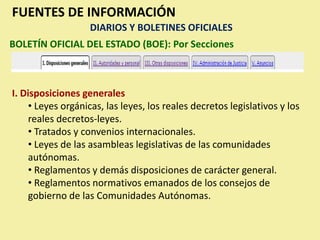 FUENTES DE INFORMACIÓN
                   DIARIOS Y BOLETINES OFICIALES
BOLETÍN OFICIAL DEL ESTADO (BOE): Por Secciones



I. Disposiciones generales
    • Leyes orgánicas, las leyes, los reales decretos legislativos y los
    reales decretos-leyes.
    • Tratados y convenios internacionales.
    • Leyes de las asambleas legislativas de las comunidades
    autónomas.
    • Reglamentos y demás disposiciones de carácter general.
    • Reglamentos normativos emanados de los consejos de
    gobierno de las Comunidades Autónomas.
 