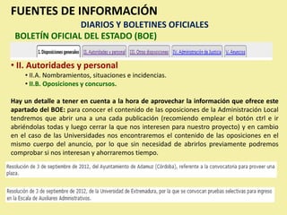 FUENTES DE INFORMACIÓN
                DIARIOS Y BOLETINES OFICIALES
 BOLETÍN OFICIAL DEL ESTADO (BOE)


• II. Autoridades y personal
    • II.A. Nombramientos, situaciones e incidencias.
    • II.B. Oposiciones y concursos.

Hay un detalle a tener en cuenta a la hora de aprovechar la información que ofrece este
apartado del BOE: para conocer el contenido de las oposiciones de la Administración Local
tendremos que abrir una a una cada publicación (recomiendo emplear el botón ctrl e ir
abriéndolas todas y luego cerrar la que nos interesen para nuestro proyecto) y en cambio
en el caso de las Universidades nos encontraremos el contenido de las oposiciones en el
mismo cuerpo del anuncio, por lo que sin necesidad de abrirlos previamente podremos
comprobar si nos interesan y ahorraremos tiempo.
 