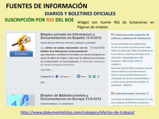 FUENTES DE INFORMACIÓN
               DIARIOS Y BOLETINES OFICIALES
SUSCRIPCIÓN POR RSS DEL BOE Widget con fuente RSS         de licitaciones en
                                   Páginas de empleo.




      http://www.dokumentalistas.com/category/ofertas-de-trabajo/
 