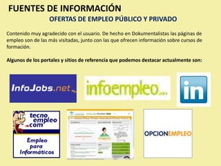 FUENTES DE INFORMACIÓN
                  OFERTAS DE EMPLEO PÚBLICO Y PRIVADO
Contenido muy agradecido con el usuario. De hecho en Dokumentalistas las páginas de
empleo son de las más visitadas, junto con las que ofrecen información sobre cursos de
formación.

Algunos de los portales y sitios de referencia que podemos destacar actualmente son:
 