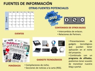 FUENTES DE INFORMACIÓN
                     OTRAS FUENTES POTENCIALES




                                                  CONTENIDOS DE OTROS BLOGS
                                                     • Intercambios de enlaces.
       EVENTOS                                       • Relaciones de Partners.

                                                                • Presentaciones      de
                                                                gadgets     tecnológicos
                                                                que     puedan     tener
                                                                aplicación en el nicho
                                                                del proyecto.
                                                                • Combinado con un
                                                                programa de afiliados,
                              GADGETS TECNOLÓGICOS
                                                                podremos tener ocasión
                 • Compilaciones de nicho.                      de monetizar nuestro
  PERIÓDICOS                                                    blog o portal.
                 • Secciones de noticias a la carta (RSS).
 