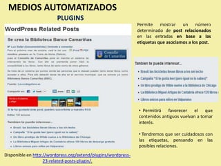 MEDIOS AUTOMATIZADOS
                         PLUGINS
                                                               Permite mostrar un número
                                                               determinado de post relacionados
                                                               en las entradas en base a las
                                                               etiquetas que asociamos a los post.




                                                               • Permitirá favorecer el que
                                                               contenidos antiguos vuelvan a tomar
                                                               interés.

                                                               • Tendremos que ser cuidadosos con
                                                               las etiquetas, pensando en las
                                                               posibles relaciones.
Disponible en http://wordpress.org/extend/plugins/wordpress-
                   23-related-posts-plugin/.
 