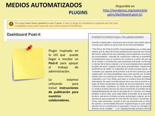 MEDIOS AUTOMATIZADOS                        Disponible en
                                   http://wordpress.org/extend/pl
                         PLUGINS      ugins/dashboard-post-it/.




           Plugin inspirado en
           lo útil que puede
           llegar a resultar un
           Post-it para apoyar
           el     trabajo    de
           administración.

           Lo           estamos
           utilizando       para
           incluir instrucciones
           de publicación para
           nuestros
           colaboradores.
 
