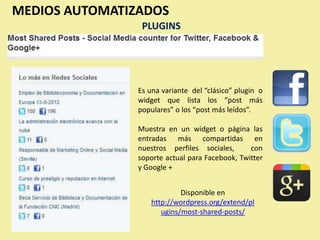 MEDIOS AUTOMATIZADOS
                 PLUGINS




                Es una variante del “clásico” plugin o
                widget que lista los “post más
                populares” o los “post más leídos”.

                Muestra en un widget o página las
                entradas más compartidas en
                nuestros perfiles sociales,      con
                soporte actual para Facebook, Twitter
                y Google +


                             Disponible en
                    http://wordpress.org/extend/pl
                       ugins/most-shared-posts/
 