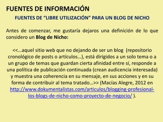 FUENTES DE INFORMACIÓN
   FUENTES DE “LIBRE UTILIZACIÓN” PARA UN BLOG DE NICHO

Antes de comenzar, me gustaría dejaros una definición de lo que
considero un Blog de Nicho:

   <<…aquel sitio web que no dejando de ser un blog (repositorio
cronológico de posts o artículos…), está dirigidos a un solo tema o a
un grupo de temas que guardan cierta afinidad entre sí, responde a
una política de publicación continuada (crean audicencia interesada)
 y muestra una coherencia en su mensaje, en sus acciones y en su
  forma de contribuir al tema tratado…>> (Macías Alegre, 2012 en
 http://www.dokumentalistas.com/articulos/blogging-profesional-
          los-blogs-de-nicho-como-proyecto-de-negocio/ ).
 