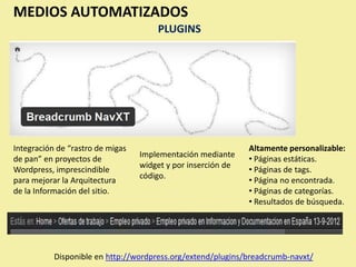 MEDIOS AUTOMATIZADOS
                                      PLUGINS




Integración de “rastro de migas                               Altamente personalizable:
                                  Implementación mediante
de pan” en proyectos de                                       • Páginas estáticas.
                                  widget y por inserción de
Wordpress, imprescindible                                     • Páginas de tags.
                                  código.
para mejorar la Arquitectura                                  • Página no encontrada.
de la Información del sitio.                                  • Páginas de categorías.
                                                              • Resultados de búsqueda.




           Disponible en http://wordpress.org/extend/plugins/breadcrumb-navxt/
 