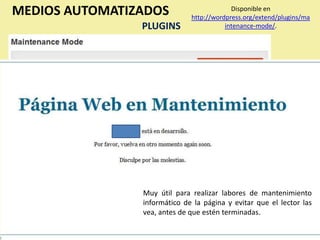 MEDIOS AUTOMATIZADOS                       Disponible en
                              http://wordpress.org/extend/plugins/ma
                PLUGINS                  intenance-mode/.




                Muy útil para realizar labores de mantenimiento
                informático de la página y evitar que el lector las
                vea, antes de que estén terminadas.
 