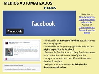 MEDIOS AUTOMATIZADOS
                PLUGINS
                                                     Disponible en
                                                   http://wordpress.
                                                   org/extend/plugin
                                                      s/facebook/.
                                                       Además en
                                                   http://developers.
                                                   facebook.com/wo
                                                         rdpress


                • Publicación en Facebook Timeline actualizaciones
                de post y páginas.
                • Publicación de los post y páginas del sitio en una
                página específica de Facebook.
                • Botones de feedback como Like y Send altamente
                personalizables y fácilmente configurables.
                • Integra las estadísticas de tráfico de Facebook
                (facebook insights)
                • Widgets muy útiles como Activity feed o
                Recommendation box
 