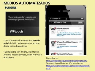 MEDIOS AUTOMATIZADOS
 PLUGINS




• Lanza automáticamente una versión
móvil del sitio web cuando se accede
desde estos dispositivos.

• Compatible con iPhone, iPod touch,
Android mobile devices, Palm Pre/Pixi y
BlackBerry.                               Disponible en
                                          http://wordpress.org/extend/plugins/wptouch/ .
                                          También disponible en versión premium en
                                          http://www.bravenewcode.com/product/wptouch
                                          -pro/
 