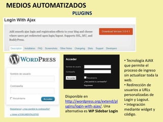MEDIOS AUTOMATIZADOS
                  PLUGINS




                                                • Tecnología AJAX
                                                que permite el
                                                proceso de ingreso
                                                sin actualizar toda la
                                                web.
                                                • Redirección de
                                                usuarios a URLs
              Disponible en                     personalizadas de
              http://wordpress.org/extend/pl    Login y Logout.
              ugins/login-with-ajax/. Una       • Integración
              alternativa es WP Sidebar Login   mediante widget y
                                                código.
 