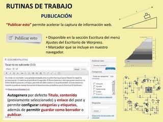 RUTINAS DE TRABAJO
                    PUBLICACIÓN
“Publicar esto” permite acelerar la captura de información web.


                       • Disponible en la sección Escritura del menú
                       Ajustes del Escritorio de Worpress.
                       • Marcador que se incluye en nuestro
                       navegador.




Autogenera por defecto Título, contenido
(previamente seleccionado) y enlace del post y
permite configurar categorías y etiquetas,
además de permitir guardar como borrador o
publicar.
 