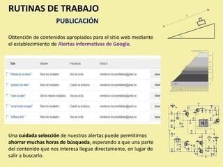 RUTINAS DE TRABAJO
                    PUBLICACIÓN

Obtención de contenidos apropiados para el sitio web mediante
el establecimiento de Alertas informativas de Google.




Una cuidada selección de nuestras alertas puede permitirnos
ahorrar muchas horas de búsqueda, esperando a que una parte
del contenido que nos interesa llegue directamente, en lugar de
salir a buscarlo.
 