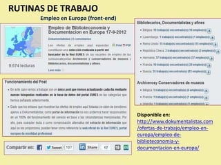 RUTINAS DE TRABAJO
      Empleo en Europa (front-end)




                                     Disponible en:
                                     http://www.dokumentalistas.com
                                     /ofertas-de-trabajo/empleo-en-
                                     europa/empleo-de-
                                     biblioteconomia-y-
                                     documentacion-en-europa/
 