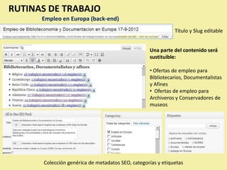 RUTINAS DE TRABAJO
      Empleo en Europa (back-end)
                                                             Título y Slug editable


                                                  Una parte del contenido será
                                                  sustituible:

                                                  • Ofertas de empleo para
                                                  Bibliotecarios, Documentalistas
                                                  y Afines
                                                  • Ofertas de empleo para
                                                  Archiveros y Conservadores de
                                                  museos




      Colección genérica de metadatos SEO, categorías y etiquetas
 