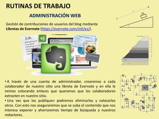 RUTINAS DE TRABAJO
              ADMINISTRACIÓN WEB
Gestión de contribuciones de usuarios del blog mediante
Libretas de Evernote (https://evernote.com/intl/es/).




• A través de una cuenta de administrador, crearemos a cada
colaborador de nuestro sitio una libreta de Evernote y en ella le
iremos colocando enlaces que queramos que los colaboradores
extracten en nuestro sitio.
• Una vez que los publiquen podremos eliminarlos y colocarles
otros. Con esto nos aseguraremos que se suba el contenido que nos
interesa exponer y ahorraremos tiempo de búsqueda a nuestros
redactores.
 