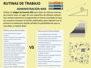 RUTINAS DE TRABAJO
               ADMINISTRACIÓN WEB
Utilizar el widget de fuentes RSS para listar las últimas noticias
de nuestro sitio, en lugar de uno específico de últimas noticias.
Con ambos estaremos consiguiendo el mismo resultado (el que
los usuarios conozcan lo último publicado), pero además con el
primero le estaremos dando también la posibilidad de que se
suscriban a nuestro feed.




                             VS
 