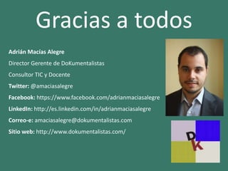 Gracias a todos
Adrián Macías Alegre
Director Gerente de DoKumentalistas
Consultor TIC y Docente
Twitter: @amaciasalegre
Facebook: https://www.facebook.com/adrianmaciasalegre
LinkedIn: http://es.linkedin.com/in/adrianmaciasalegre
Correo-e: amaciasalegre@dokumentalistas.com
Sitio web: http://www.dokumentalistas.com/
 