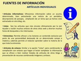FUENTES DE INFORMACIÓN
                             ARTÍCULOS INDIVIDUALES

• Artículos informativos: Ofrecemos información sobre un asunto,
determinado, bien extractando una noticia de un periódico,
descripciones de paisajes, ampliación de un tema que ya hemos visto
extractado en otro blog, etc.

• Listas: Son los artículos que más circulan últimamente por la red.
Ayudan a recibir muchos enlaces de otros sitios web y ahorran muchas
horas de búsquedas a los internautas.

• Entrevistas: Permite ofrecer a los lectores un contenido exclusivo por
parte de una personalidad destacada de un determinado campo o
materia y además permite al redactor aprender sobre la materia de la
que trata la entrevista.

• Artículos de enlaces: Similar a la opción “Listas”, pero combinando la
compilación con enlaces que hagan al lector completar la información
que se ofrece o bien realizar listados de artículos de otros blogs o
presentación de recursos combinando imágenes y enlaces.
 