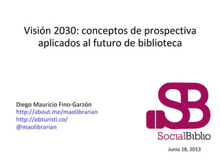 Visión 2030: conceptos de prospectiva
aplicados al futuro de biblioteca
Diego Mauricio Fino-Garzón
http://about.me/maolibrarian
http://obturisti.co/
@maolibrarian
Junio 18, 2013
 