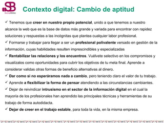 Contexto digital: Cambio de aptitud 
 Tenemos que creer en nuestro propio potencial, unido a que tenemos a nuestro 
alcance la web que es la base de datos más grande y variada para encontrar con rapidez 
soluciones y respuestas a las incógnitas que plantea cualquier labor profesional. 
 Formarse y trabajar para llegar a ser un profesional polivalente versado en gestión de la 
información, cuyas habilidades resulten imprescindibles y especializadas 
 Rentabilizar las relaciones y los encuentros. Vuélvete selectivo en los compromisos y 
visualízalos como oportunidades para cubrir los objetivos de tu meta final. Aprende a 
considerar validas otras formas de beneficio alternativas al dinero. 
 Dar como si no esperáramos nada a cambio, pero teniendo claro el valor de tu trabajo. 
 Aprende a flexibilizar la forma de pensar atendiendo a las circunstancias cambiantes. 
 Dejar de reivindicar intrusismo en el sector de la información digital en el cual la 
mayoría de los profesionales han aprendido las principales técnicas y herramientas de su 
trabajo de forma autodidacta. 
 Dejar de creer en el trabajo estable, para toda la vida, en la misma empresa. 
 