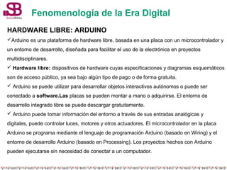 Fenomenología de la Era Digital 
HARDWARE LIBRE: ARDUINO 
Arduino es una plataforma de hardware libre, basada en una plac...