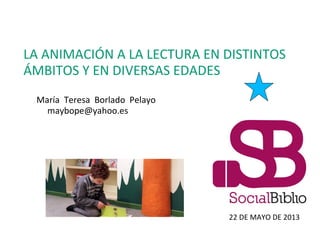 LA ANIMACIÓN A LA LECTURA EN DISTINTOS
ÁMBITOS Y EN DIVERSAS EDADES
María Teresa Borlado Pelayo
maybope@yahoo.es
22 DE MAYO DE 2013
 