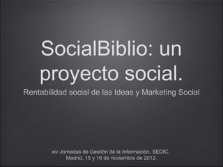 SocialBiblio: un
    proyecto social.
Rentabilidad social de las Ideas y Marketing Social




        xiv Jornadas de Gestión de la Información, SEDIC.
               Madrid, 15 y 16 de noviembre de 2012.
 