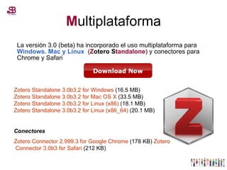 M ultiplataforma La versión 3.0 (beta) ha incorporado el uso multiplataforma para  Windows. Mac y Linux  ( Z otero S tandalone ) y conectores para Chrome y Safari Zotero   Standalone  3.0b3.2  for  Windows  (16.5 MB) Zotero   Standalone  3.0b3.2  for  Mac OS X  (33.5 MB) Zotero   Standalone  3.0b3.2  for  Linux (x86)  (18.1 MB) Zotero   Standalone  3.0b3.2  for  Linux (x86_64)  (20.1 MB)  Conectores Zotero   Connector  2.999.3  for  Google  Chrome  (178 KB)  Zotero   Connector  3.0b3  for  Safari  (212 KB)  
