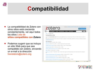 C ompatibilidad La compatibilidad de Zotero con otros sitios está creciendo constantemente, ver aquí todos los sitios  Lista de  sitios compatibles  con  Zotero   Podemos sugerir que se incluya un sitio Web para que sea compatible con Zotero, enviando un e-mail a la dirección  [email_address] 