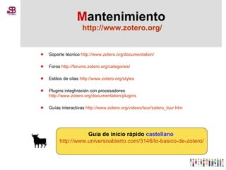 M antenimiento   http://www.zotero.org/ Soporte técnico  http://www.zotero.org/documentation/ Foros  http://forums.zotero.org/categories/ Estilos de citas  http://www.zotero.org/styles Plugins integhración con procesadores  http://www.zotero.org/documentation/plugins Guías interactivas  http://www.zotero.org/videos/tour/zotero_tour.htm Guía de inicio rápido  castellano   http://www.universoabierto.com/3146/lo-basico-de-zotero/ 