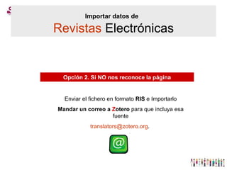 Importar datos de   Revistas  Electrónicas Opción 2. Si NO nos reconoce la página Enviar el fichero en formato  RIS  e Importarlo Mandar un correo a  Z otero  para que incluya esa fuente [email_address] .  