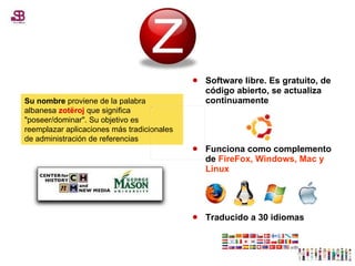 Software libre. Es gratuito, de código abierto, se actualiza continuamente  Funciona como complemento de  FireFox, Windows, Mac y Linux Traducido a 30 idiomas  Su nombre  proviene de la palabra albanesa  zotëroj  que significa "poseer/dominar". Su objetivo es reemplazar aplicaciones más tradicionales de administración de referencias 