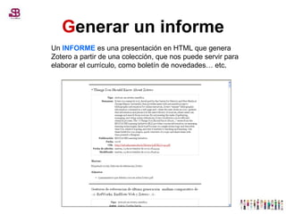 G enerar un informe Un  INFORME  es una presentación en HTML que genera Zotero a partir de una colección, que nos puede servir para elaborar el currículo, como boletín de novedades… etc.  