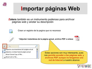 I mportar páginas Web Z otero  también es un instrumento poderoso para archivar páginas web y anotar su descripción  Crear un registro de la pagina que no reconoce “ Adjuntar instantánea de la página actual, archivo PDF o enlace Estas opciones son muy interesante, pues nos  permite acceder a las páginas web, y archivos PDF aunque no tengamos una red de Internet  a nuestro alcance 