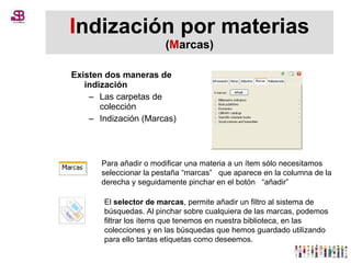 I ndización por materias  ( M arcas) Existen dos maneras de indización Las carpetas de colección Indización (Marcas) Para añadir o modificar una materia a un ítem sólo necesitamos seleccionar la pestaña “marcas”   que aparece en la columna de la derecha y seguidamente pinchar en el botón   “añadir” El  selector de marcas , permite añadir un filtro al sistema de búsquedas. Al pinchar sobre cualquiera de las marcas, podemos filtrar los ítems que tenemos en nuestra biblioteca, en las colecciones y en las búsquedas que hemos guardado utilizando para ello tantas etiquetas como deseemos.  