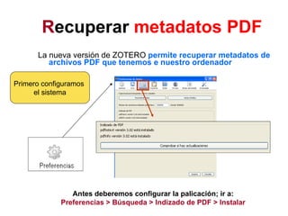 R ecuperar  metadatos PDF   La nueva versión de ZOTERO  permite recuperar metadatos de archivos PDF que tenemos e nuestro ordenador Antes deberemos configurar la palicación; ir a: Preferencias > Búsqueda > Indizado de PDF > Instalar Primero configuramos  el sistema 