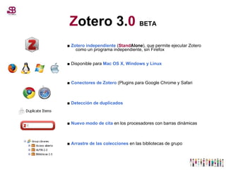 Z otero 3. 0  BETA ■  Zotero independiente  ( Stand Alone ), que permite ejecutar Zotero como un programa independiente, sin Firefox ■  Disponible para  Mac OS X, Windows y Linux ■  Conectores de Zotero  (Plugins para Google Chrome y Safari ■  Detección de duplicados ■  Nuevo modo de cita  en los procesadores con barras dinámicas ■  Arrastre de las colecciones  en las bibliotecas de grupo 