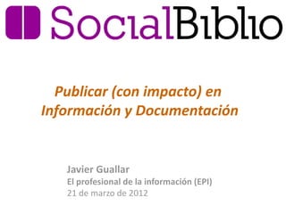 Publicar (con impacto) en
Información y Documentación


   Javier Guallar
   El profesional de la información (EPI)
   21 de marzo de 2012
 